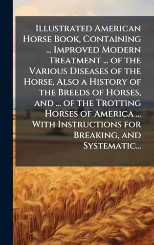 Illustrated American Horse Book, Containing ... Improved Modern Treatment ... of the Various Diseases of the Horse, Also a History of the Breeds of Horses, and ... of the Trotting Horses of America ... With Instructions for Breaking, and Systematic...