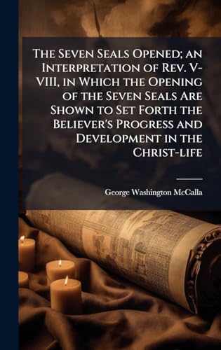 The Seven Seals Opened; an Interpretation of Rev. V-VIII, in Which the Opening of the Seven Seals Are Shown to Set Forth the Believer's Progress and Development in the Christ-life