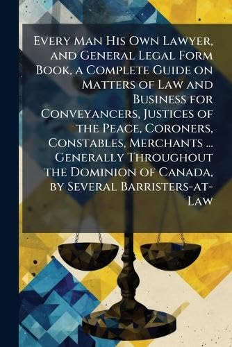 Every Man His Own Lawyer, and General Legal Form Book, a Complete Guide on Matters of Law and Business for Conveyancers, Justices of the Peace, Coroners, Constables, Merchants ... Generally Throughout the Dominion of Canada, by Several Barristers-at-Law
