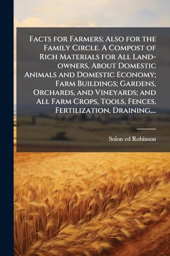 Facts for Farmers; Also for the Family Circle. A Compost of Rich Materials for All Land-owners, About Domestic Animals and Domestic Economy; Farm Buildings; Gardens, Orchards, and Vineyards; and All Farm Crops, Tools, Fences, Fertilization, Draining,...