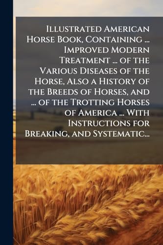 Illustrated American Horse Book, Containing ... Improved Modern Treatment ... of the Various Diseases of the Horse, Also a History of the Breeds of Horses, and ... of the Trotting Horses of America ... With Instructions for Breaking, and Systematic...