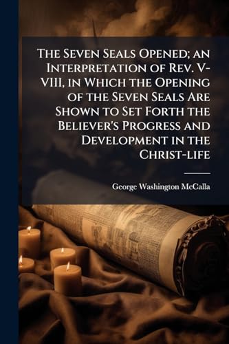 The Seven Seals Opened; an Interpretation of Rev. V-VIII, in Which the Opening of the Seven Seals Are Shown to Set Forth the Believer's Progress and Development in the Christ-life