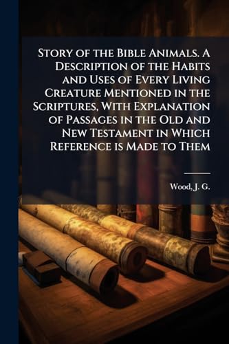 Story of the Bible Animals. A Description of the Habits and Uses of Every Living Creature Mentioned in the Scriptures, With Explanation of Passages in the Old and New Testament in Which Reference is Made to Them