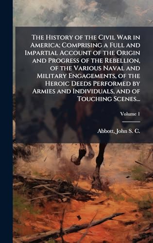 The History of the Civil War in America; Comprising a Full and Impartial Account of the Origin and Progress of the Rebellion, of the Various Naval and Military Engagements, of the Heroic Deeds Performed by Armies and Individuals, and of Touching Scenes...