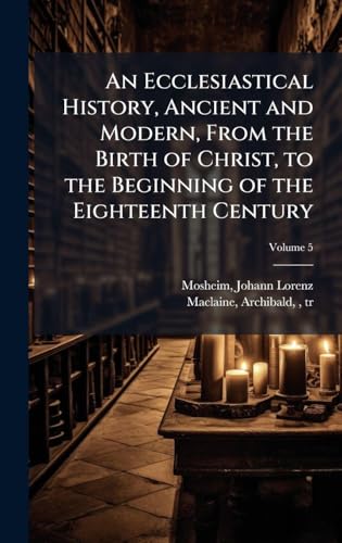 An Ecclesiastical History, Ancient and Modern, From the Birth of Christ, to the Beginning of the Eighteenth Century