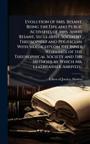 Evolution of Mrs. Besant. Being the Life and Public Activities of Mrs. Annie Besant, Secularist, Socialist, Theosophist and Politician. With Sidelights on the Inner Workings of the Theosophical Society and the Methods by Which Mr. Leadbeather Arrived...