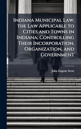 Indiana Municipal Law; the Law Applicable to Cities and Towns in Indiana; Controlling Their Incorporation, Organization, and Government