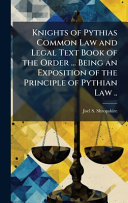 Knights of Pythias Common Law and Legal Text Book of the Order ... Being an Exposition of the Principle of Pythian Law ..