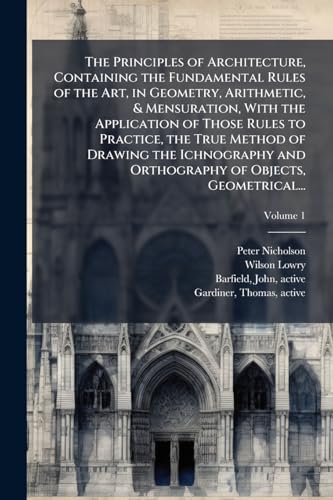 The Principles of Architecture, Containing the Fundamental Rules of the Art, in Geometry, Arithmetic, & Mensuration, With the Application of Those Rules to Practice, the True Method of Drawing the Ichnography and Orthography of Objects, Geometrical...