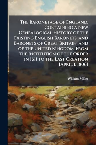 The Baronetage of England, Containing a New Genealogical History of the Existing English Baronets, and Baronets of Great Britain, and of the United Kingdom, From the Institution of the Order in 1611 to the Last Creation [April 1, 1806]