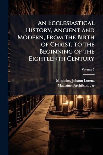 An Ecclesiastical History, Ancient and Modern, From the Birth of Christ, to the Beginning of the Eighteenth Century