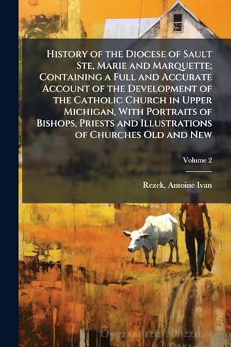 History of the Diocese of Sault Ste, Marie and Marquette; Containing a Full and Accurate Account of the Development of the Catholic Church in Upper Michigan, With Portraits of Bishops, Priests and Illustrations of Churches Old and New