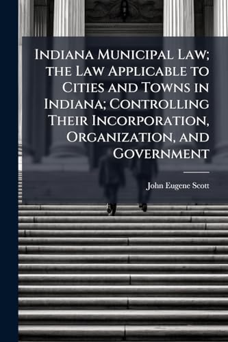 Indiana Municipal Law; the Law Applicable to Cities and Towns in Indiana; Controlling Their Incorporation, Organization, and Government