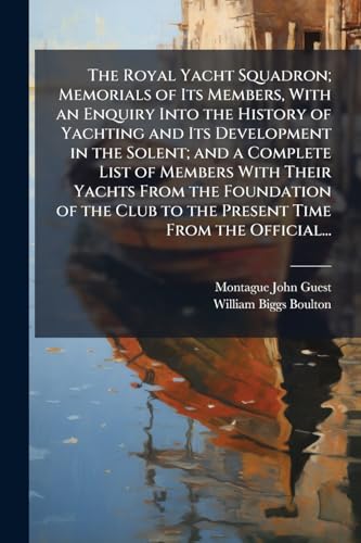 The Royal Yacht Squadron; Memorials of Its Members, With an Enquiry Into the History of Yachting and Its Development in the Solent; and a Complete List of Members With Their Yachts From the Foundation of the Club to the Present Time From the Official...
