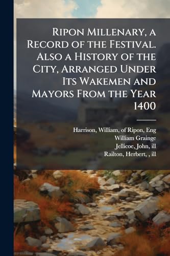 Ripon Millenary, a Record of the Festival. Also a History of the City, Arranged Under Its Wakemen and Mayors From the Year 1400