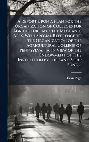 A Report Upon a Plan for the Organization of Colleges for Agriculture and the Mechanic Arts, With Special Reference to the Organization of the Agricultural College of Pennsylvania, in View of the Endowment of This Institution by the Land Scrip Fund,...