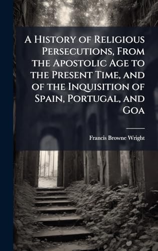 A History of Religious Persecutions, From the Apostolic Age to the Present Time, and of the Inquisition of Spain, Portugal, and Goa