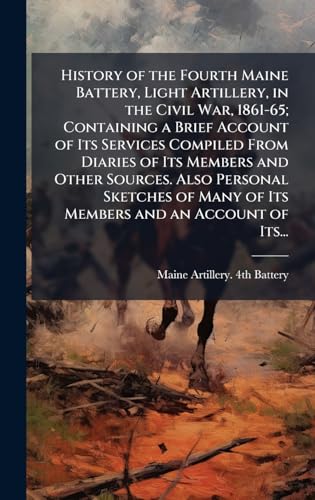 History of the Fourth Maine Battery, Light Artillery, in the Civil War, 1861-65; Containing a Brief Account of Its Services Compiled From Diaries of Its Members and Other Sources. Also Personal Sketches of Many of Its Members and an Account of Its...
