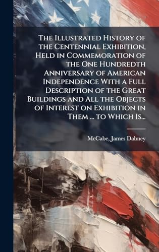 The Illustrated History of the Centennial Exhibition, Held in Commemoration of the One Hundredth Anniversary of American Independence With a Full Description of the Great Buildings and All the Objects of Interest on Exhibition in Them ... to Which Is...
