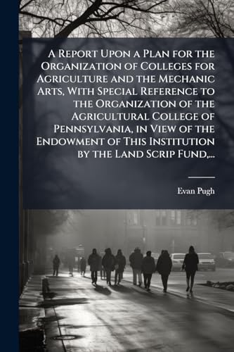 A Report Upon a Plan for the Organization of Colleges for Agriculture and the Mechanic Arts, With Special Reference to the Organization of the Agricultural College of Pennsylvania, in View of the Endowment of This Institution by the Land Scrip Fund,...