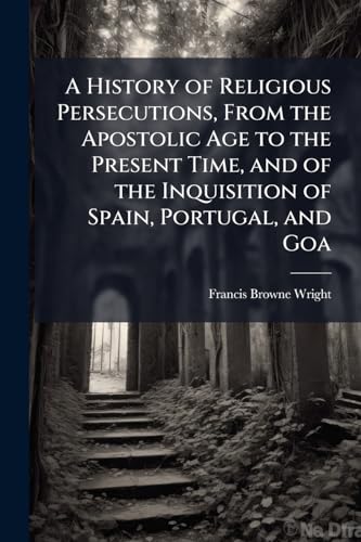 A History of Religious Persecutions, From the Apostolic Age to the Present Time, and of the Inquisition of Spain, Portugal, and Goa
