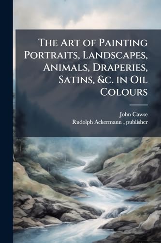 The Art of Painting Portraits, Landscapes, Animals, Draperies, Satins, &c. in Oil Colours