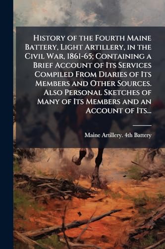 History of the Fourth Maine Battery, Light Artillery, in the Civil War, 1861-65; Containing a Brief Account of Its Services Compiled From Diaries of Its Members and Other Sources. Also Personal Sketches of Many of Its Members and an Account of Its...