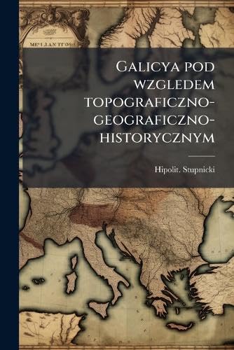 Galicya pod wzgledem topograficzno-geograficzno-historycznym