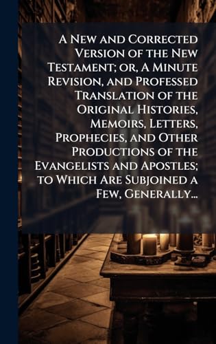 A New and Corrected Version of the New Testament; or, A Minute Revision, and Professed Translation of the Original Histories, Memoirs, Letters, Prophecies, and Other Productions of the Evangelists and Apostles; to Which Are Subjoined a Few, Generally...