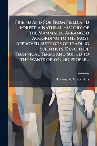 Friend and Foe From Field and Forest; a Natural History of the Mammalia. Arranged According to the Most Approved Methods of Leading Scientists. Devoid of Technical Terms and Suited to the Wants of Young People ..