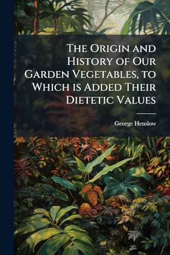 The Origin and History of Our Garden Vegetables, to Which is Added Their Dietetic Values