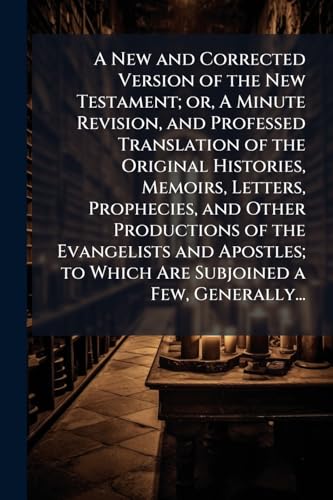 A New and Corrected Version of the New Testament; or, A Minute Revision, and Professed Translation of the Original Histories, Memoirs, Letters, Prophecies, and Other Productions of the Evangelists and Apostles; to Which Are Subjoined a Few, Generally...