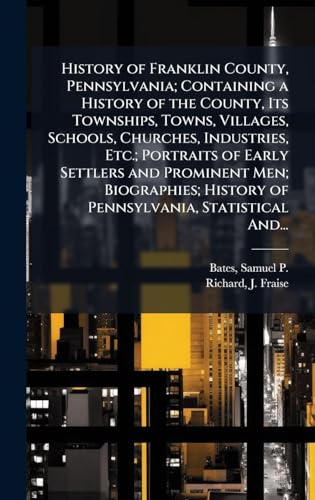 History of Franklin County, Pennsylvania; Containing a History of the County, Its Townships, Towns, Villages, Schools, Churches, Industries, Etc.; Portraits of Early Settlers and Prominent Men; Biographies; History of Pennsylvania, Statistical And...