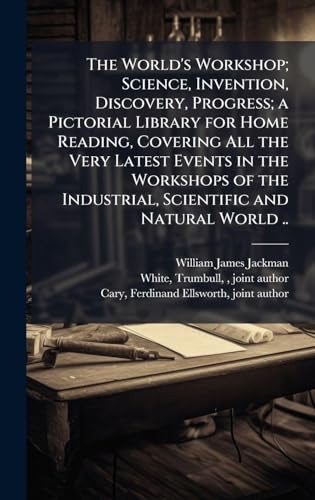 The World's Workshop; Science, Invention, Discovery, Progress; a Pictorial Library for Home Reading, Covering All the Very Latest Events in the Workshops of the Industrial, Scientific and Natural World ..