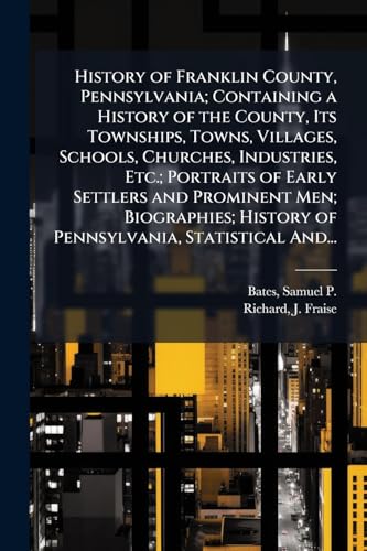 History of Franklin County, Pennsylvania; Containing a History of the County, Its Townships, Towns, Villages, Schools, Churches, Industries, Etc.; Portraits of Early Settlers and Prominent Men; Biographies; History of Pennsylvania, Statistical And...