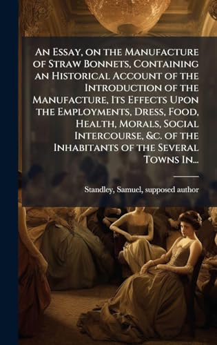 An Essay, on the Manufacture of Straw Bonnets, Containing an Historical Account of the Introduction of the Manufacture, Its Effects Upon the Employments, Dress, Food, Health, Morals, Social Intercourse, &c. of the Inhabitants of the Several Towns In...