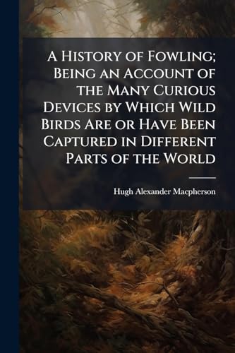 A History of Fowling; Being an Account of the Many Curious Devices by Which Wild Birds Are or Have Been Captured in Different Parts of the World