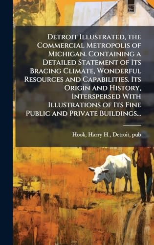 Detroit Illustrated, the Commercial Metropolis of Michigan. Containing a Detailed Statement of Its Bracing Climate, Wonderful Resources and Capabilities. Its Origin and History, Interspersed With Illustrations of Its Fine Public and Private Buildings...