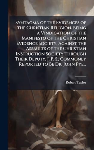 Syntagma of the Evidences of the Christian Religion. Being a Vindication of the Manifesto of the Christian Evidence Society, Against the Assaults of the Christian Instruction Society Through Their Deputy, J. P. S., Commonly Reported to Be Dr. John Pye...