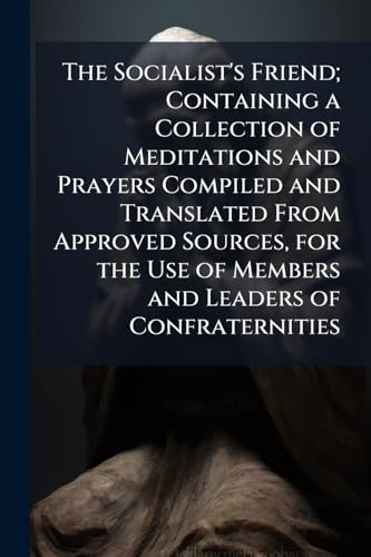 The Socialist's Friend; Containing a Collection of Meditations and Prayers Compiled and Translated From Approved Sources, for the Use of Members and Leaders of Confraternities