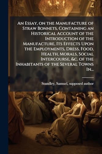 An Essay, on the Manufacture of Straw Bonnets, Containing an Historical Account of the Introduction of the Manufacture, Its Effects Upon the Employments, Dress, Food, Health, Morals, Social Intercourse, &c. of the Inhabitants of the Several Towns In...