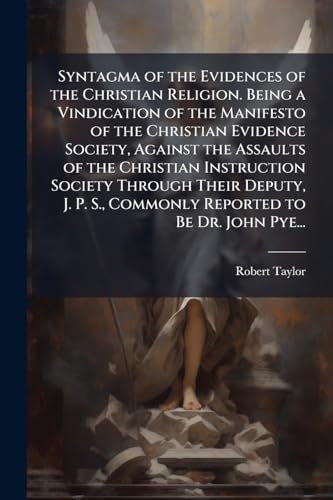 Syntagma of the Evidences of the Christian Religion. Being a Vindication of the Manifesto of the Christian Evidence Society, Against the Assaults of the Christian Instruction Society Through Their Deputy, J. P. S., Commonly Reported to Be Dr. John Pye...