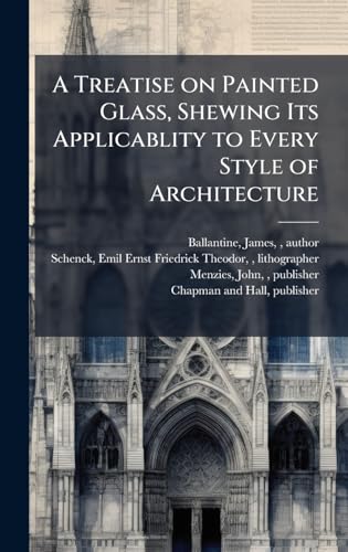 A Treatise on Painted Glass, Shewing Its Applicablity to Every Style of Architecture