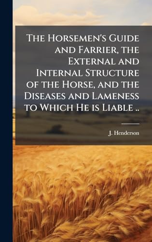 The Horsemen's Guide and Farrier, the External and Internal Structure of the Horse, and the Diseases and Lameness to Which He is Liable ..