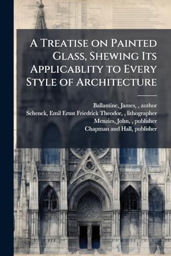 A Treatise on Painted Glass, Shewing Its Applicablity to Every Style of Architecture