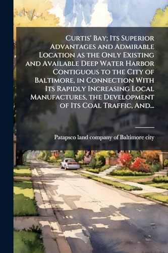 Curtis' Bay; Its Superior Advantages and Admirable Location as the Only Existing and Available Deep Water Harbor Contiguous to the City of Baltimore, in Connection With Its Rapidly Increasing Local Manufactures, the Development of Its Coal Traffic, And...