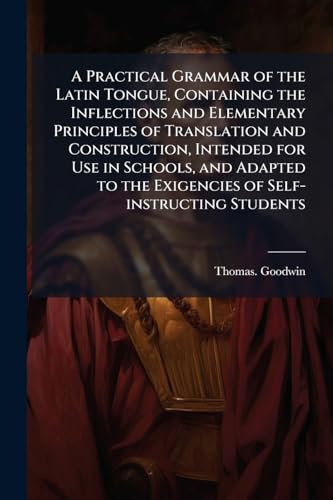 A Practical Grammar of the Latin Tongue, Containing the Inflections and Elementary Principles of Translation and Construction, Intended for Use in Schools, and Adapted to the Exigencies of Self-instructing Students