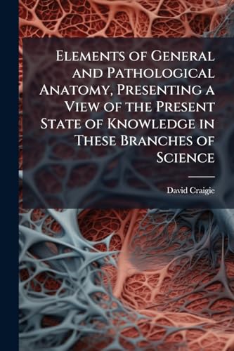 Elements of General and Pathological Anatomy, Presenting a View of the Present State of Knowledge in These Branches of Science