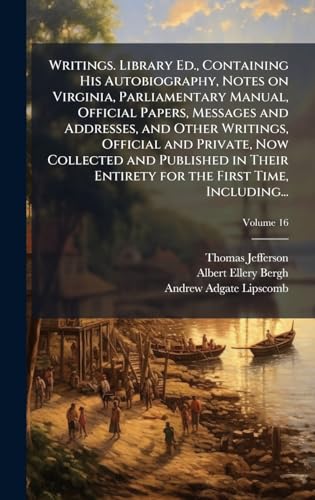Writings. Library Ed., Containing His Autobiography, Notes on Virginia, Parliamentary Manual, Official Papers, Messages and Addresses, and Other Writings, Official and Private, Now Collected and Published in Their Entirety for the First Time, Including...