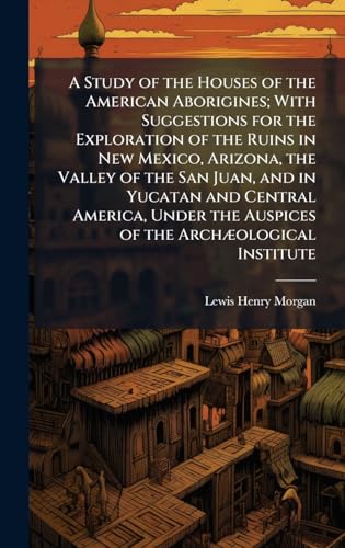 A Study of the Houses of the American Aborigines; With Suggestions for the Exploration of the Ruins in New Mexico, Arizona, the Valley of the San Juan, and in Yucatan and Central America, Under the Auspices of the ArchÃ¦ological Institute